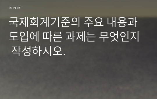 국제회계기준의 주요 내용과 도입에 따른 과제는 무엇인지 작성하시오.