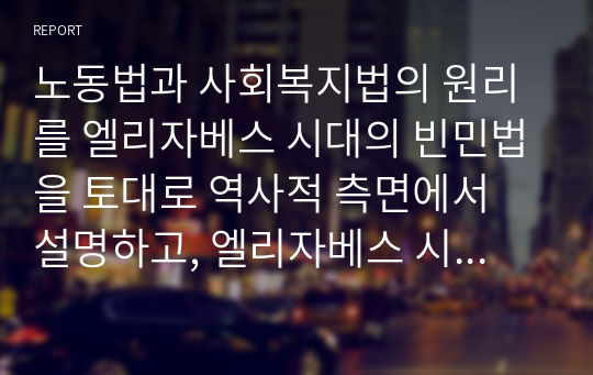 노동법과 사회복지법의 원리를 엘리자베스 시대의 빈민법을 토대로 역사적 측면에서 설명하고, 엘리자베스 시대의 빈민법과 현시대의 관련법의 특징을 비교하면서 공통점과 차이점을 도출하세요.