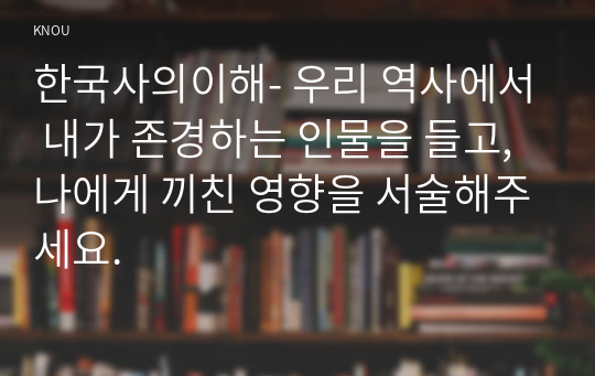 한국사의이해- 우리 역사에서 내가 존경하는 인물을 들고, 나에게 끼친 영향을 서술해주세요.