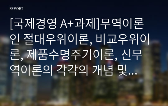 [국제경영 A+과제]무역이론인 절대우위이론, 비교우위이론, 제품수명주기이론, 신무역이론의 각각의 개념 및 장, 단점을 설명하시오.