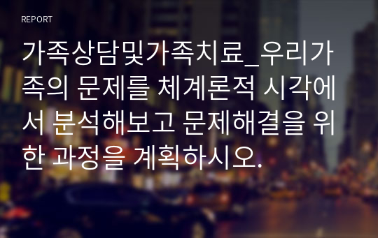 가족상담및가족치료_우리가족의 문제를 체계론적 시각에서 분석해보고 문제해결을 위한 과정을 계획하시오.