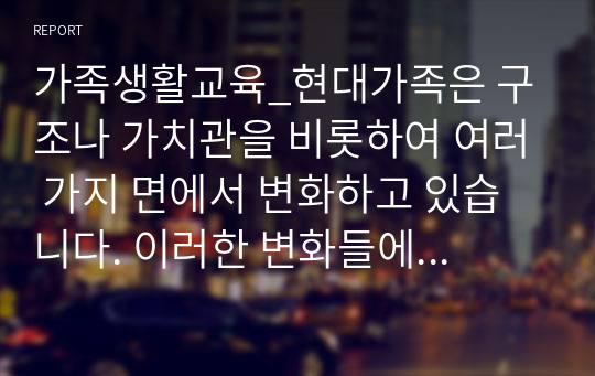 가족생활교육_현대가족은 구조나 가치관을 비롯하여 여러 가지 면에서 변화하고 있습니다. 이러한 변화들에 대해 자신은 어떠한 부분을 위기의 관점에서 보고 있고 또 진보적인 관점으로 이해하고 있는지를 설명해보고, 앞으로 미래의 가족에게 요구되는 것이 무엇인지에 대해 서술하세요.