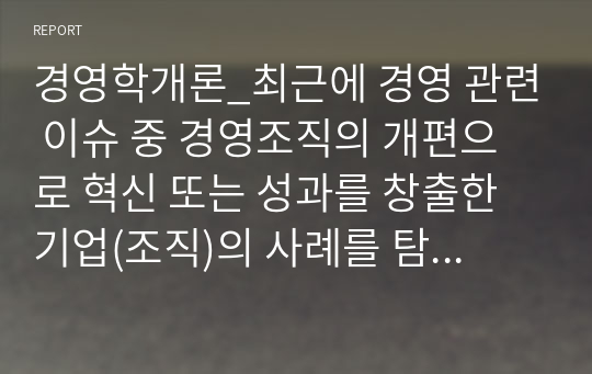 경영학개론_최근에 경영 관련 이슈 중 경영조직의 개편으로 혁신 또는 성과를 창출한 기업(조직)의 사례를 탐색하여 소개하고, 수업에서 배운 내용을 토대로 그 기업의 혁신 또는 성과 창출에 대한 자신의 견해를 밝혀 보시오.