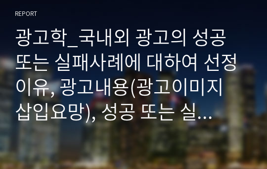 광고학_국내외 광고의 성공 또는 실패사례에 대하여 선정이유, 광고내용(광고이미지 삽입요망), 성공 또는 실패요인, 사례에 관한 자신의 의견 등을 정리하시오.