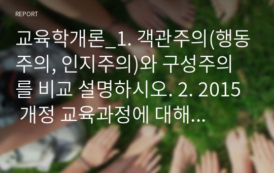 교육학개론_1. 객관주의(행동주의, 인지주의)와 구성주의를 비교 설명하시오. 2. 2015 개정 교육과정에 대해 설명하시오. 3. ADDIE 모형에 대해 설명하시오.