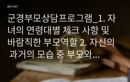 군경부모상담프로그램_1. 자녀의 연령대별 체크 사항 및 바람직한 부모역할 2. 자신의 과거의 모습 중 부모와의 관계에서 자신의 성장에 긍정적이었던 환경과 부정적이었던 환경의 실제 사례 3. 자신이 부모가 된다면 자녀양육에서 가장 중요하다고 생각되는 점