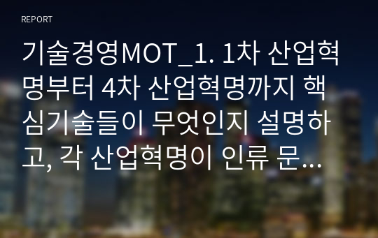 기술경영MOT_1. 1차 산업혁명부터 4차 산업혁명까지 핵심기술들이 무엇인지 설명하고, 각 산업혁명이 인류 문명 발전에 어떤 기여를 했는지 기술하시오. 2. 디지털 트랜스포메이션(DX)의 개념을 설명하고, DX로 업그레이드된 기업의 예를 들어보시오. 3. 기술혁신이론들 중 기술주도가설과 수요견인가설을 설명하고, 각 가설로 설명할 수 있는 기술혁신의