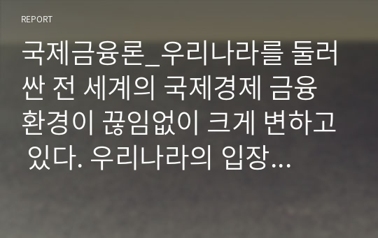 국제금융론_우리나라를 둘러싼 전 세계의 국제경제 금융 환경이 끊임없이 크게 변하고 있다. 우리나라의 입장에서 최근 가장 주시하여야 할 것으로 생각되는 국제 경제 금융 환경 변화 내용을 선택하여 이를 구체적으로 설명하고, 국제경제 금융 환경 변화가 우리나라 경제에 미치는 영향, 그리고 이에 대한 우리나라의 바람직한 대응에 대한 본인의 의견을