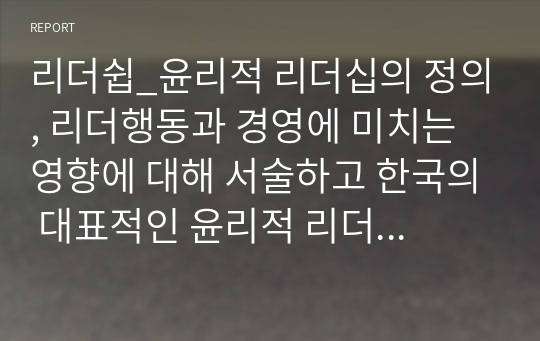 리더쉽_윤리적 리더십의 정의, 리더행동과 경영에 미치는 영향에 대해 서술하고 한국의 대표적인 윤리적 리더라 생각하는 사람을 소개하고 그 이유를 제시하시오._주제에서 요구하는 정의, 리더행동, 경영에 미친 영향, 윤리적 리더와 이유 모두 제시