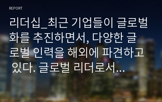 리더십_최근 기업들이 글로벌화를 추진하면서, 다양한 글로벌 인력을 해외에 파견하고 있다. 글로벌 리더로서 해외 주재원이 갖추어야 할 특성은 무엇인지 설명하고, 글로벌 리더를 선발, 육성하는 방안을 제시하라.