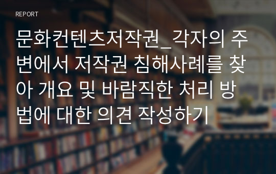 문화컨텐츠저작권_각자의 주변에서 저작권 침해사례를 찾아 개요 및 바람직한 처리 방법에 대한 의견 작성하기