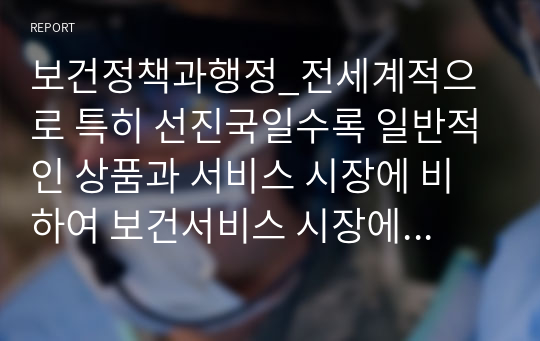 보건정책과행정_전세계적으로 특히 선진국일수록 일반적인 상품과 서비스 시장에 비하여 보건서비스 시장에 대한 정부의 개입이 깊고 넓다고 알려져 있다. 왜 이러한 현상이 일어나게 되었을까. 그 이유에 대해서 알기 쉽게 설명하시오.