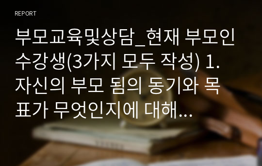 부모교육및상담_현재 부모인 수강생(3가지 모두 작성) 1. 자신의 부모 됨의 동기와 목표가 무엇인지에 대해 기술하고 그렇게 생각하는 근거(구체적인 상황 예시)는 무엇이며, 자신의 부모 됨의 동기가 자녀에게 어떤 영향을 미쳤는지 구체적 상황 예시와 함께 기술하시오. 2. 자신의 자녀가 태아기, 영아기, 유아기였을 때 부모로서 어떤 역할을 했고