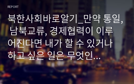 북한사회바로알기_만약 통일, 남북교류, 경제협력이 이루어진다면 내가 할 수 있거나 하고 싶은 일은 무엇인지에 대해 북한 사회 학습에 기초하여 정리하기