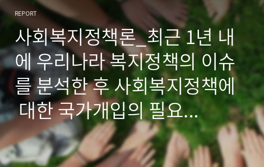 사회복지정책론_최근 1년 내에 우리나라 복지정책의 이슈를 분석한 후 사회복지정책에 대한 국가개입의 필요성을 설명하고 이에 관련된 자신의 생각을 기술하시오.