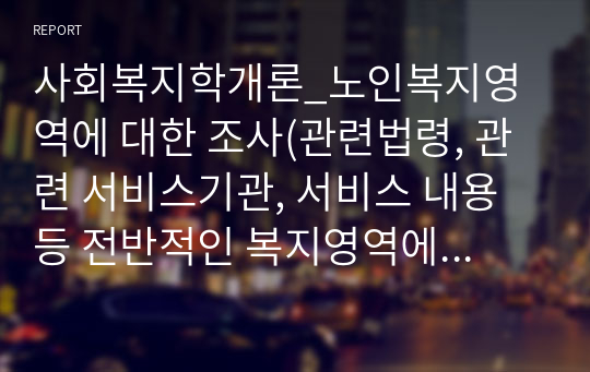 사회복지학개론_노인복지영역에 대한 조사(관련법령, 관련 서비스기관, 서비스 내용 등 전반적인 복지영역에 관한 정보)