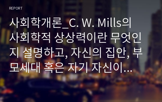 사회학개론_C. W. Mills의 사회학적 상상력이란 무엇인지 설명하고, 자신의 집안, 부모세대 혹은 자기 자신이 겪은 역사적으로 의미 있는 사건(history)과 자신의 개인사(biography) 사이에 어떤 관계가 있는지 사회학적 상상력을 발휘해 설명해 보자.