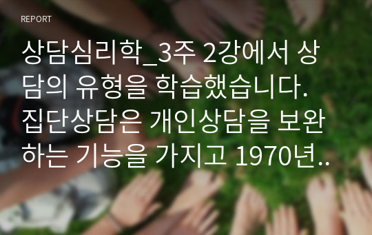 상담심리학_3주 2강에서 상담의 유형을 학습했습니다. 집단상담은 개인상담을 보완하는 기능을 가지고 1970년대에 우리나라에 소개된 상담의 한 유형입니다. 개인상담과 집단상담에 대해서 각 상담의 개념과 사례를 서술하고 효과와 차이점을 비교하여 서론 본론 결론의 형식으로 서술하십시오.