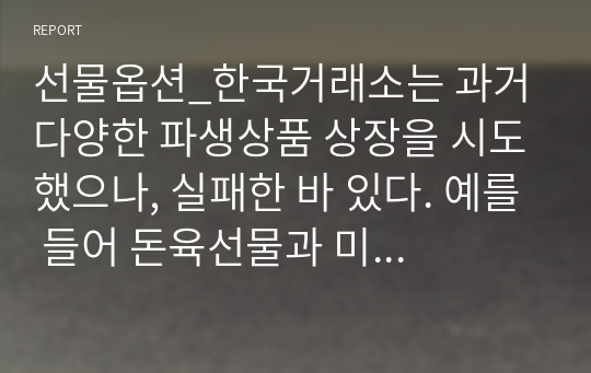 선물옵션_한국거래소는 과거 다양한 파생상품 상장을 시도했으나, 실패한 바 있다. 예를 들어 돈육선물과 미국달러옵션은 저조한 거래량으로 인해 2021년 휴면 조치가 이루어졌다. 반면 KOSPI200위클리옵션은 어느정도 흥행에 성공하여 투자자들의 관심을 끌었다.