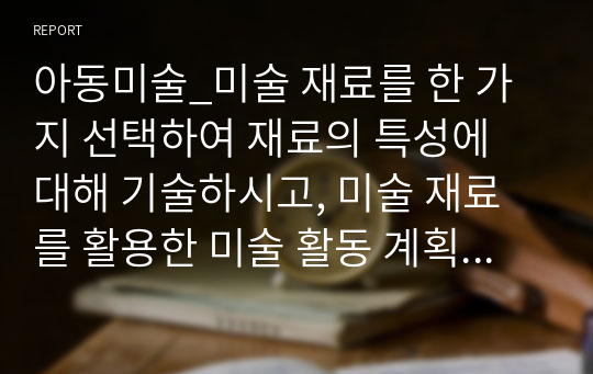 아동미술_미술 재료를 한 가지 선택하여 재료의 특성에 대해 기술하시고, 미술 재료를 활용한 미술 활동 계획안을 작성해 보세요.