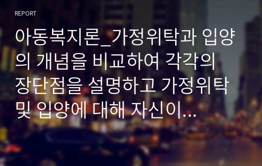 아동복지론_가정위탁과 입양의 개념을 비교하여 각각의 장단점을 설명하고 가정위탁 및 입양에 대해 자신이 가지고 있는 생각을 제시하시오. 가정위탁과 입양에 긍정적 혹은 부정적이다. 그러한 입장을 택한 이유는 무엇이다.