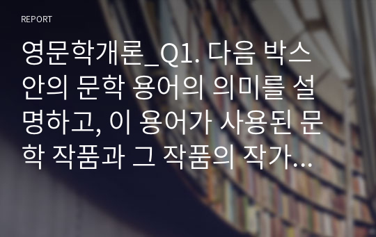 영문학개론_Q1. 다음 박스 안의 문학 용어의 의미를 설명하고, 이 용어가 사용된 문학 작품과 그 작품의 작가를 정확하게 쓰세요. Q2. 문학작품은 우리가 실제 경험하지 못하는 인생의 다양한 면을 보여줍니다. 그래서 삶의 안내서가 되기도 합니다. 이제까지 살펴본 영문학 작품(시, 소설, 희곡) 중에서 가장 마