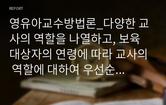 영유아교수방법론_다양한 교사의 역할을 나열하고, 보육 대상자의 연령에 따라 교사의 역할에 대하여 우선순위를 정하여 그 이유를 서술하고, 내가 되고자 하는 교사의 모습을 기술하시오.