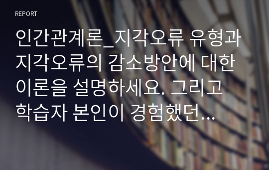 인간관계론_지각오류 유형과 지각오류의 감소방안에 대한 이론을 설명하세요. 그리고 학습자 본인이 경험했던 지각오류 중에서 대표적인 사례를 기술하고, 향후 그런 오류를 어떻게 감소시킬 수 있을지 기술하세요.