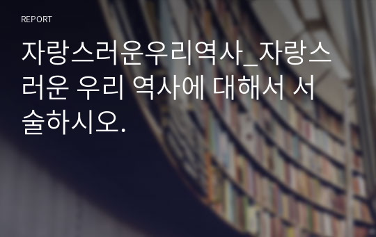 자랑스러운우리역사_자랑스러운 우리 역사에 대해서 서술하시오.