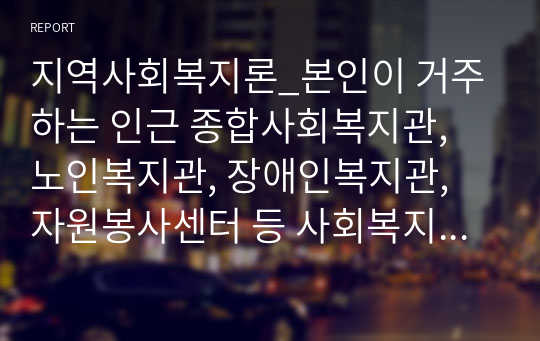 지역사회복지론_본인이 거주하는 인근 종합사회복지관, 노인복지관, 장애인복지관, 자원봉사센터 등 사회복지시설에서 진행하고 있는 지역사회복지 사업에 대해 조사하시오.