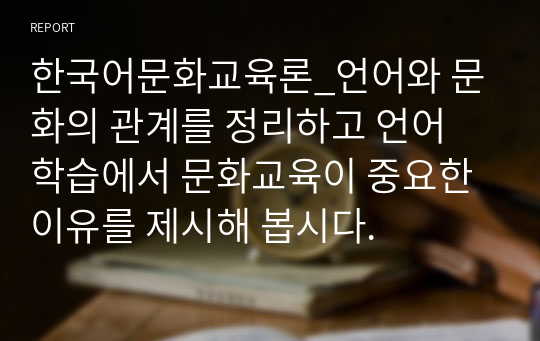 한국어문화교육론_언어와 문화의 관계를 정리하고 언어 학습에서 문화교육이 중요한 이유를 제시해 봅시다.