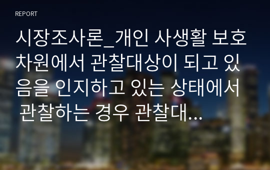 시장조사론_개인 사생활 보호차원에서 관찰대상이 되고 있음을 인지하고 있는 상태에서 관찰하는 경우 관찰대상이 관찰을 의식하여 평소와 다른 행동을 할 수 있음으로 관찰 결과에 대한 신뢰성에 문제가 발생될 수 있다. 그렇다면 개인 사생활 보호 차원이 중요하므로 신뢰성의 문제가 존재하더라도 공개적으로 관찰해야 된다에 대해 자신의 의견을 찬반 중에 선택