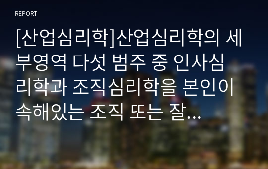 [산업심리학]산업심리학의 세부영역 다섯 범주 중 인사심리학과 조직심리학을 본인이 속해있는 조직 또는 잘 알고 있는 조직의 사례에 접목하여 논리적으로 설명하십시오.