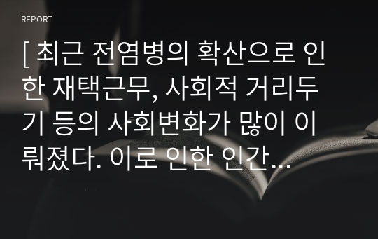 [ 최근 전염병의 확산으로 인한 재택근무, 사회적 거리두기 등의 사회변화가 많이 이뤄졌다. 이로 인한 인간의 행동변화든, 심리적 특성의 변화든 하나를 선택하여 그 변화 상태를 판단하기 위한 연구 방법론으로는 어느 방안이 적절할까 한 가지 사례를 들어 그 과정을 설명해보시오. ]