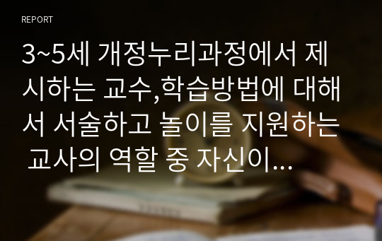 3~5세 개정누리과정에서 제시하는 교수,학습방법에 대해서 서술하고 놀이를 지원하는 교사의 역할 중 자신이 가장 중요하다고 생각하는 부분을 기술하고 이유를 설명하시오. 할인자료