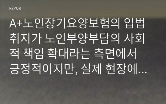 A+노인장기요양보험의 입법취지가 노인부양부담의 사회적 책임 확대라는 측면에서 긍정적이지만, 실제 현장에서 부정적인 현상들이 발생하고 있다. 그 중 요양보호사의 처우개선이 시급한 문제로 보여지는데, 요양보호사의 처우 현실과 개선 방안을 제시하라