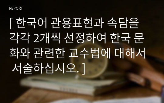 [ 한국어 관용표현과 속담을 각각 2개씩 선정하여 한국 문화와 관련한 교수법에 대해서 서술하십시오. ]