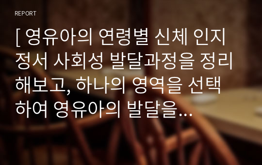 [ 영유아의 연령별 신체 인지 정서 사회성 발달과정을 정리해보고, 하나의 영역을 선택하여 영유아의 발달을 촉진시킬 수 있는 방안을 부모와 교사의 역할로 나누어 작성하시오. ]