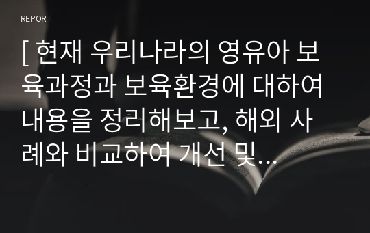 [ 현재 우리나라의 영유아 보육과정과 보육환경에 대하여 내용을 정리해보고, 해외 사례와 비교하여 개선 및 발전 방향 ]