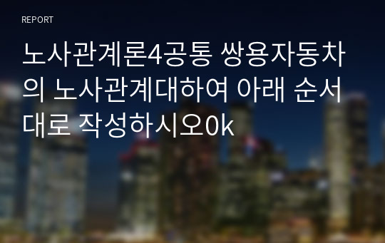 노사관계론4공통 쌍용자동차의 노사관계대하여 아래 순서대로 작성하시오0k