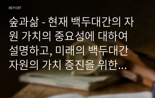 숲과삶 - 현재 백두대간의 자원 가치의 중요성에 대하여 설명하고, 미래의 백두대간 자원의 가치 증진을 위한 보전 및 관리방안에 대하여 각자의 의견을 제시하시오.