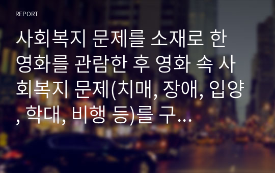 사회복지 문제를 소재로 한 영화를 관람한 후 영화 속 사회복지 문제(치매, 장애, 입양, 학대, 비행 등)를 구체적으로 정의하고 해결방안을 제시하시오.