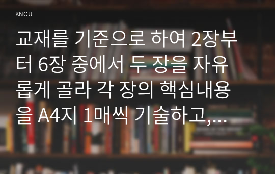 교재를 기준으로 하여 2장부터 6장 중에서 두 장을 자유롭게 골라 각 장의 핵심내용을 A4지 1매씩 기술하고, 본인의 생각을 A4지 0.5매씩 서술합니다.