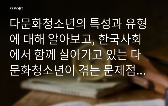 다문화청소년의 특성과 유형에 대해 알아보고, 한국사회에서 함께 살아가고 있는 다문화청소년이 겪는 문제점과 해결방안에 대해 구체적 사례를 들어 설명하세요