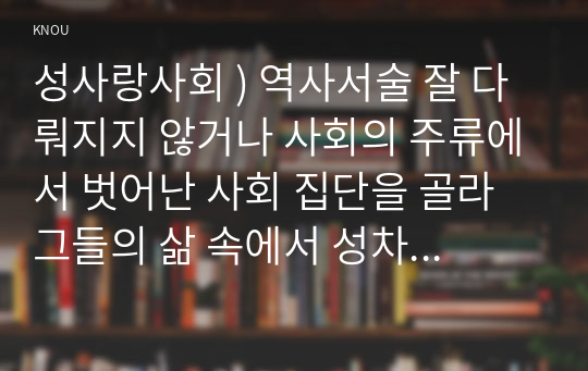 성사랑사회 ) 역사서술 잘 다뤄지지 않거나 사회의 주류에서 벗어난 사회 집단을 골라 그들의 삶 속에서 성차별 다른 사회적 격차가 어떻게 서로 관련되어 있는지 구체적 사례를 들어 분석하고 서술