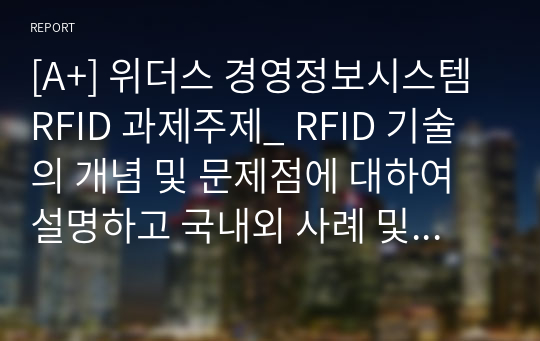 [A+] 위더스 경영정보시스템 RFID 과제주제_ RFID 기술의 개념 및 문제점에 대하여 설명하고 국내외 사례 및 도입 전 후 효과를 조사하여 리포트를 작성하시오