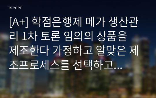 [A+] 학점은행제 메가 생산관리 1차 토론 임의의 상품을 제조한다 가정하고 알맞은 제조프로세스를 선택하고 그 이유를 설명하고 토론하기