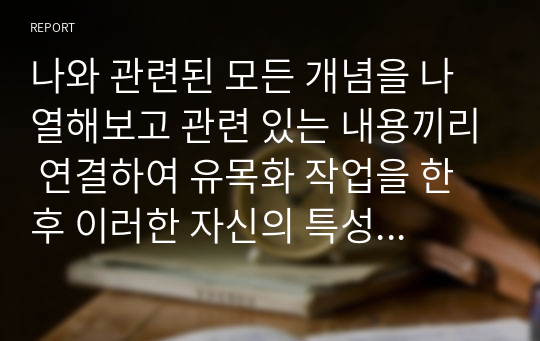 나와 관련된 모든 개념을 나열해보고 관련 있는 내용끼리 연결하여 유목화 작업을 한 후 이러한 자신의 특성이 보육실 운영과 바람직한 교사상을 형성하는데 어떠한 영향을 미칠 수 있는지를 자신의 입장에서 작성하기