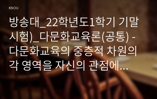 방송대_22학년도1학기 기말시험)_다문화교육론(공통) - 다문화교육의 중층적 차원의 각 영역을 자신의 관점에서 해석하여 제시하고, 이런 특성이 다문화교육에 대해 던지는 의미가 무엇인지 설명하시오.