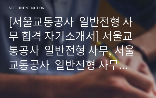 [서울교통공사  일반전형 사무 합격 자기소개서] 서울교통공사  일반전형 사무, 서울교통공사  일반전형 사무, 서울교통공사  일반전형 자기소개서 자소서, 자기소개서, 자소서, 합격자기소개서, 자기소개서자소서, 합격 자기소개서, 합격자소서,기업자기소개서,기업자소서,기업자기소개서,기업자소서, 취업 자소서, 취업 ,면접, 면접 자기소개서, 이력서